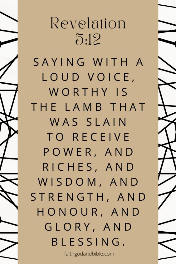 Saying with a loud voice, Worthy is the Lamb that was slain to receive power, and riches, and wisdom, and strength, and honour, and glory, and blessing. Revelation 5:12