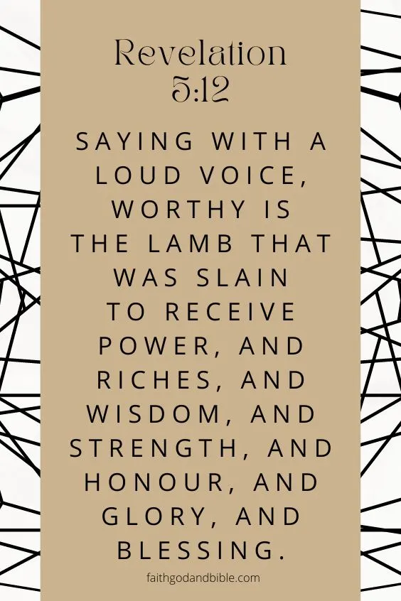 Saying with a loud voice, Worthy is the Lamb that was slain to receive power, and riches, and wisdom, and strength, and honour, and glory, and blessing. Revelation 5:12