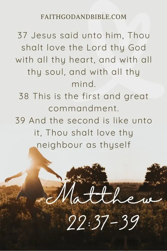 Matthew 22:37-3937 Jesus said unto him, Thou shalt love the Lord thy God with all thy heart, and with all thy soul, and with all thy mind. 38 This is the first and great commandment. 39 And the second is like unto it, Thou shalt love thy neighbour as thyself.