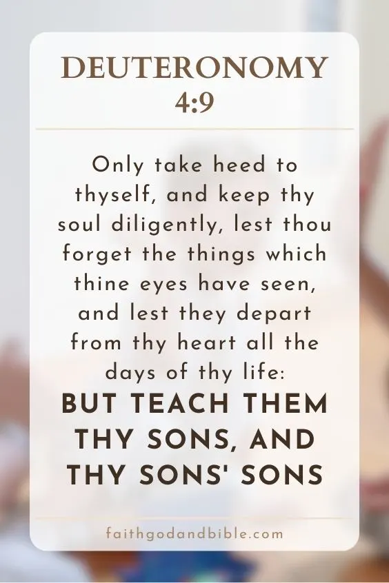 Deuteronomy 4:9Only take heed to thyself, and keep thy soul diligently, lest thou forget the things which thine eyes have seen, and lest they depart from thy heart all the days of thy life: but teach them thy sons, and thy sons' sons