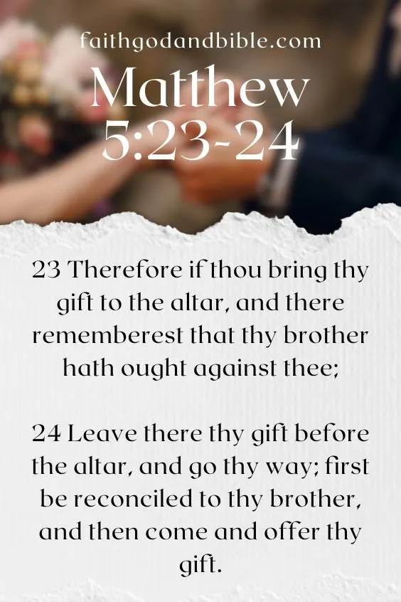 Matthew 5:23-2423 Therefore if thou bring thy gift to the altar, and there rememberest that thy brother hath ought against thee;
24 Leave there thy gift before the altar, and go thy way; first be reconciled to thy brother, and then come and offer thy gift.
