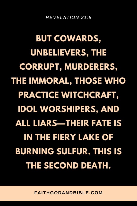 Revelation 21:8 “But cowards, unbelievers, the corrupt, murderers, the immoral, those who practice witchcraft, idol worshipers, and all liars—their fate is in the fiery lake of burning sulfur. This is the second death.”