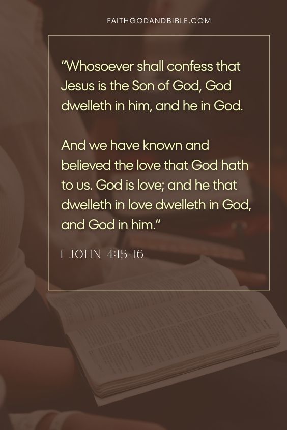 1 John 4:15-1615 Whosoever shall confess that Jesus is the Son of God, God dwelleth in him, and he in God.
16 And we have known and believed the love that God hath to us. God is love; and he that dwelleth in love dwelleth in God, and God in him.
