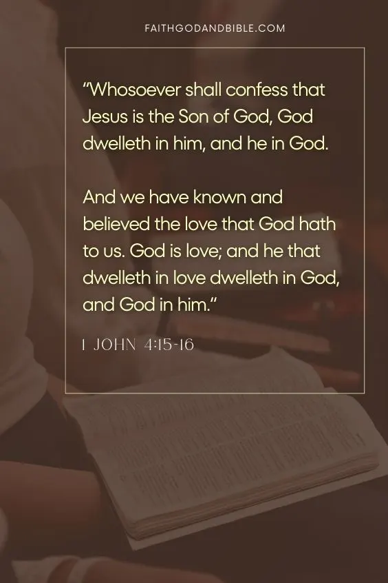 1 John 4:15-1615 Whosoever shall confess that Jesus is the Son of God, God dwelleth in him, and he in God.
16 And we have known and believed the love that God hath to us. God is love; and he that dwelleth in love dwelleth in God, and God in him.