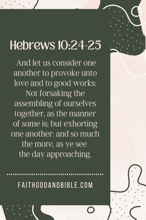 Hebrews 10:24-25 And let us consider one another to provoke unto love and to good works: 25 Not forsaking the assembling of ourselves together, as the manner of some is; but exhorting one another: and so much the more, as ye see the day approaching.