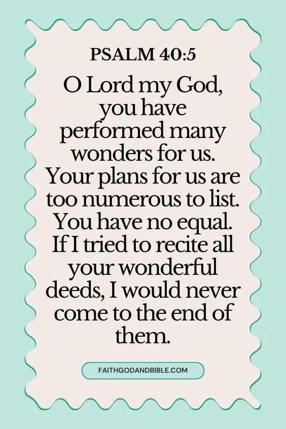 Psalm 40:5 O Lord my God, you have performed many wonders for us. Your plans for us are too numerous to list. You have no equal. If I tried to recite all your wonderful deeds, I would never come to the end of them.