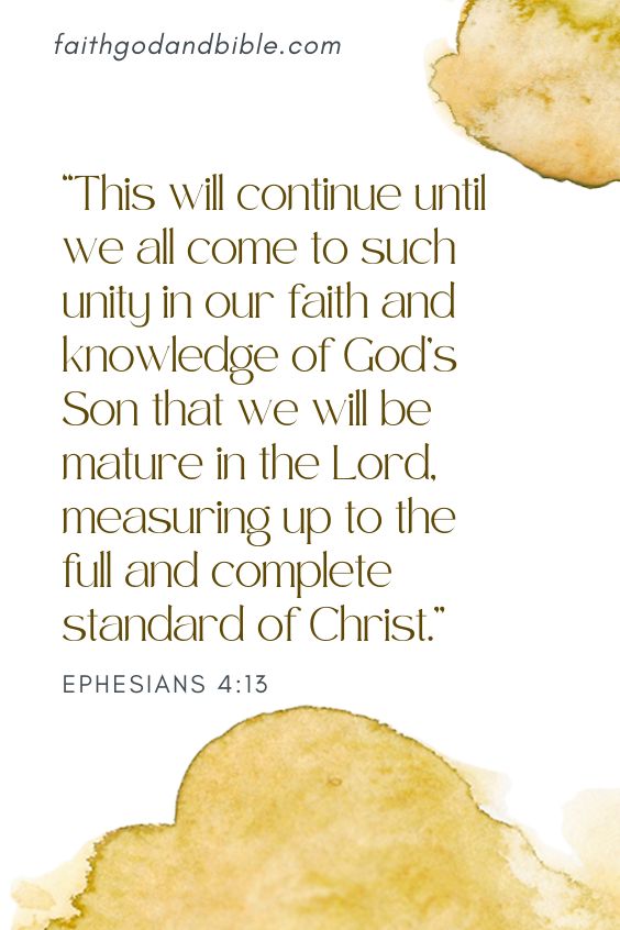 Ephesians 4:13  This will continue until we all come to such unity in our faith and knowledge of God’s Son that we will be mature in the Lord, measuring up to the full and complete standard of Christ.