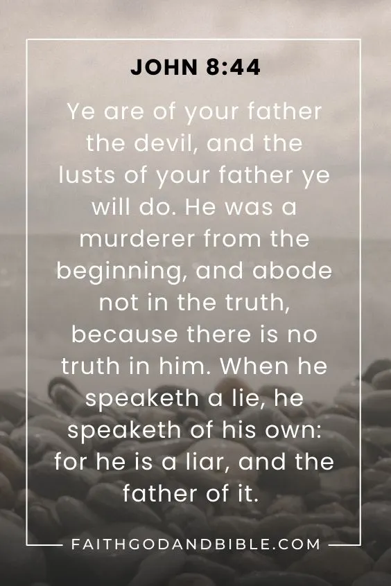 Ye are of your father the devil, and the lusts of your father ye will do. He was a murderer from the beginning, and abode not in the truth, because there is no truth in him. When he speaketh a lie, he speaketh of his own: for he is a liar, and the father of it. John 8:44