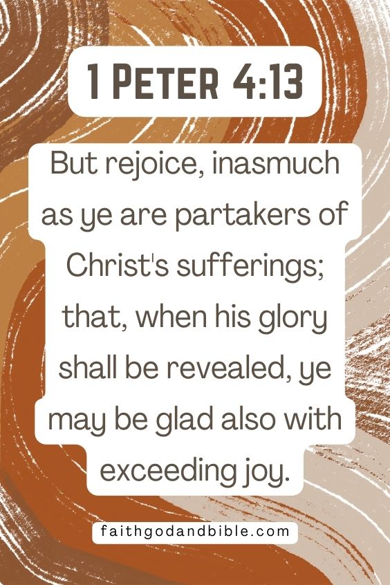 But rejoice, inasmuch as ye are partakers of Christ's sufferings; that, when his glory shall be revealed, ye may be glad also with exceeding joy. 1 Peter 4:13