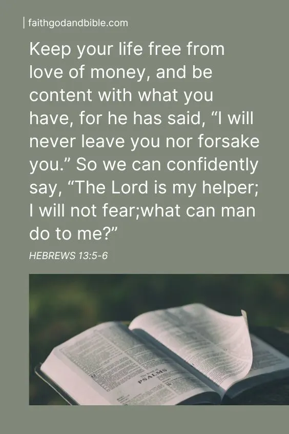 Hebrews 13:5-6  Keep your life free from love of money, and be content with what you have, for he has said, “I will never leave you nor forsake you.” 6 So we can confidently say,“The Lord is my helper; I will not fear;what can man do to me?”