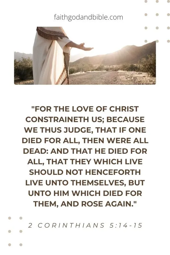 For the love of Christ constraineth us; because we thus judge, that if one died for all, then were all dead: [15] And that he died for all, that they which live should not henceforth live unto themselves, but unto him which died for them, and rose again."