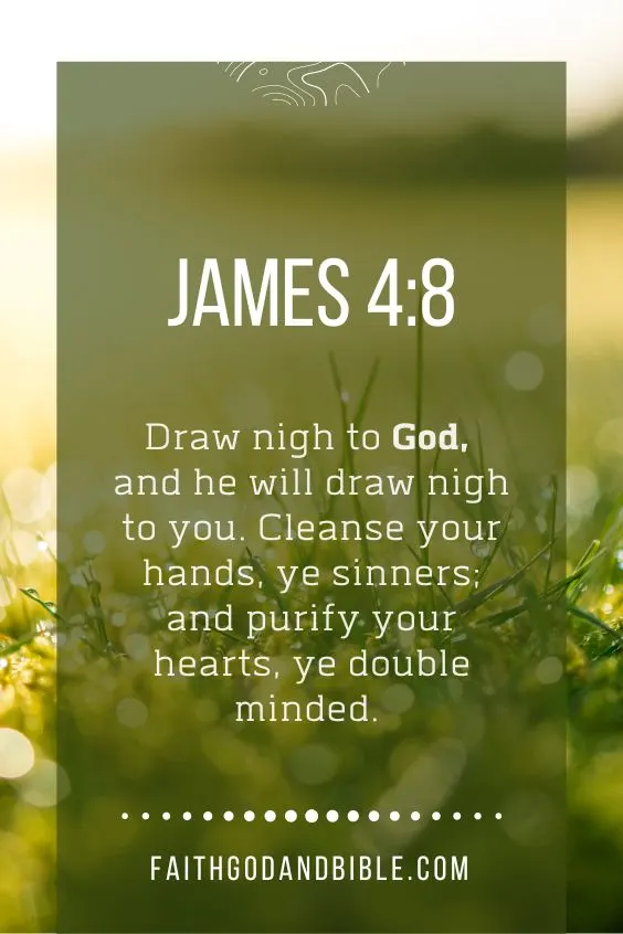 Draw nigh to God, and he will draw nigh to you. Cleanse your hands, ye sinners; and purify your hearts, ye double minded. James 4:8