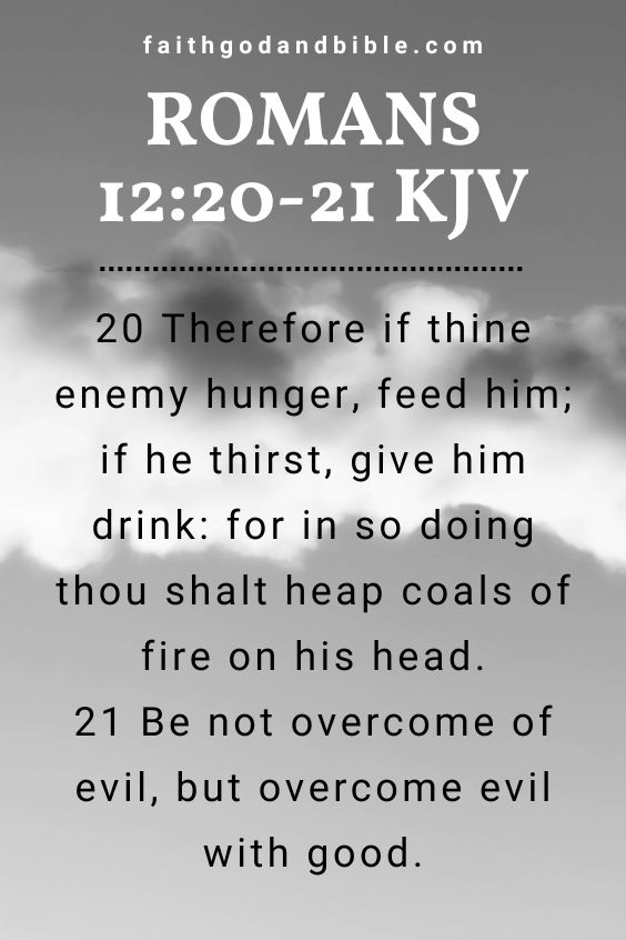 20 Therefore if thine enemy hunger, feed him; if he thirst, give him drink: for in so doing thou shalt heap coals of fire on his head.21 Be not overcome of evil, but overcome evil with good.