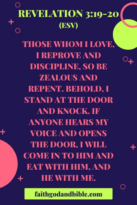 Those whom I love, I reprove and discipline, so be zealous and repent. Behold, I stand at the door and knock. If anyone hears my voice and opens the door, I will come in to him and eat with him, and he with me