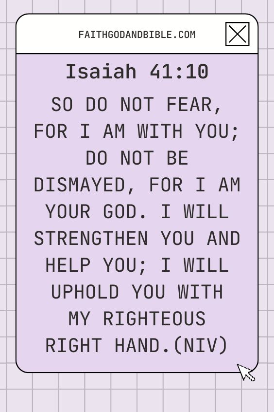 Isaiah 41:10 says, “So do not fear, for I am with you; do not be dismayed, for I am your God. I will strengthen you and help you; I will uphold you with my righteous right hand.” (NIV)