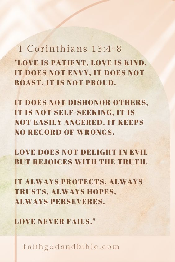 1 Corinthians 13:4-8:"[4] Love is patient, love is kind. It does not envy, it does not boast, it is not proud. [5] It does not dishonor others, it is not self-seeking, it is not easily angered, it keeps no record of wrongs. [6] Love does not delight in evil but rejoices with the truth. [7] It always protects, always trusts, always hopes, always perseveres. [8] Love never fails."