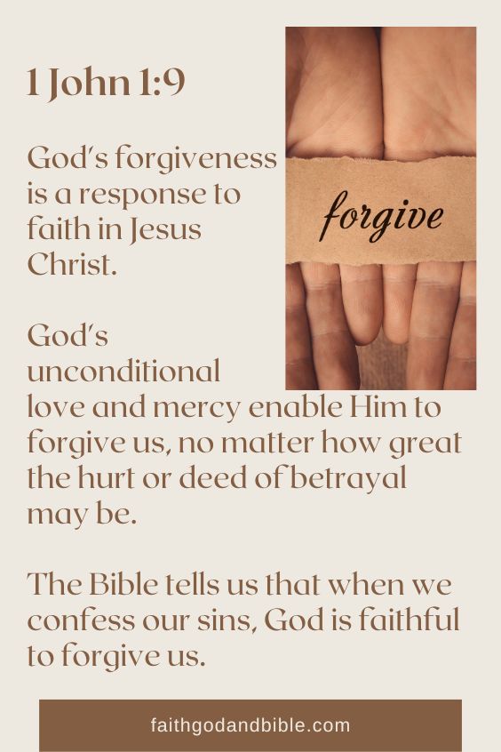 God's forgiveness is a response to faith in Jesus Christ. God's unconditional love and mercy enable Him to forgive us, no matter how great the hurt or deed of betrayal may be. The Bible tells us that when we confess our sins, God is faithful to forgive us (1 John 1:9).