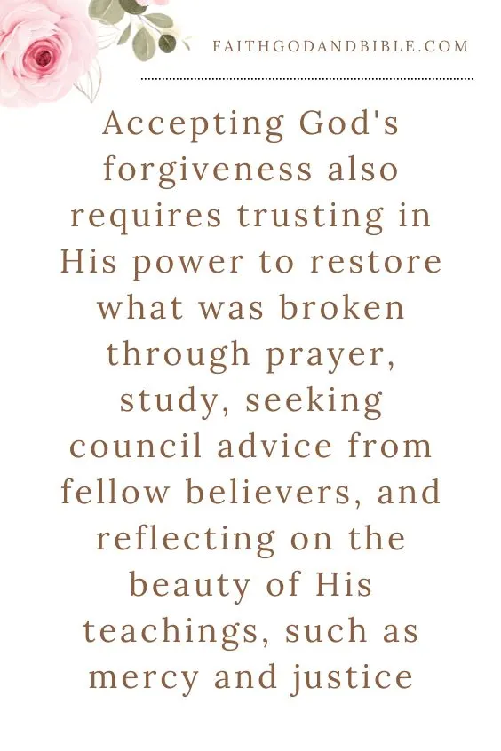 Accepting God's forgiveness also requires trusting in His power to restore what was broken through prayer, study, seeking council advice from fellow believers, and reflecting on the beauty of His teachings, such as mercy and justice