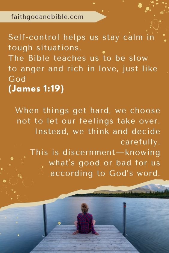 Self-control helps us stay calm in tough situations. The Bible teaches us to be slow to anger and rich in love, just like God (James 1:19). When things get hard, we choose not to let our feelings take over. Instead, we think and decide carefully. This is discernment—knowing what's good or bad for us according to God’s word.